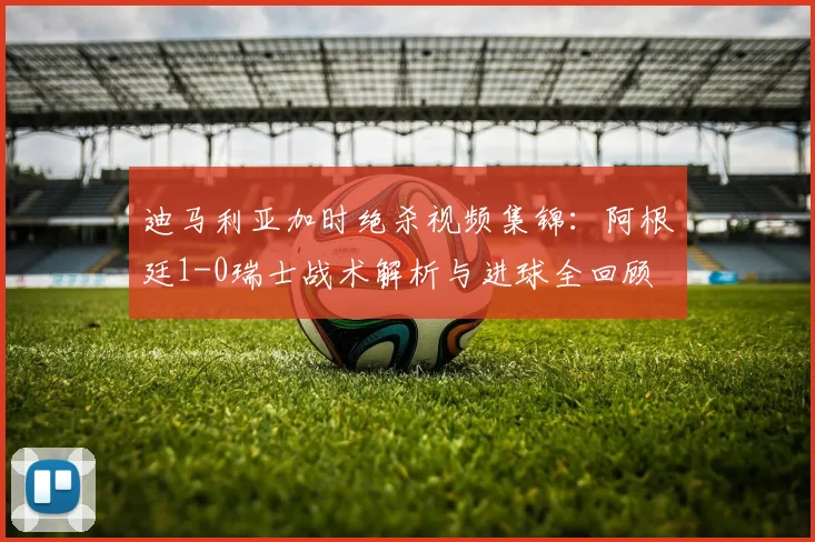 迪马利亚加时绝杀视频集锦：阿根廷1-0瑞士战术解析与进球全回顾