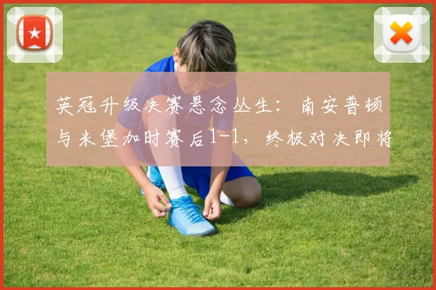 英冠升级决赛悬念丛生:南安普顿与米堡加时赛后1-1,终极对决即将上演