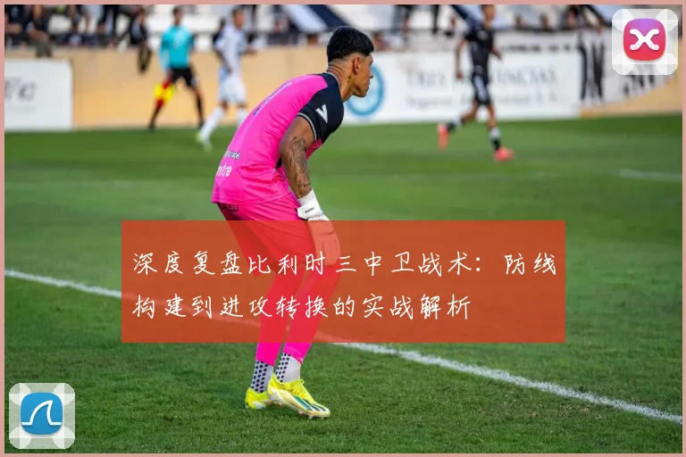 深度复盘比利时三中卫战术：防线构建到进攻转换的实战解析