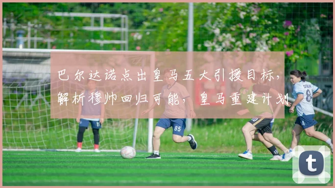 巴尔达诺点出皇马五大引援目标，解析穆帅回归可能，皇马重建计划与传奇留队分析