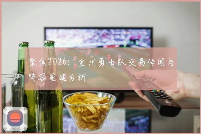聚焦2026：金州勇士队交易传闻与阵容重建分析