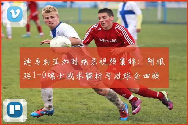迪马利亚加时绝杀视频集锦：阿根廷1-0瑞士战术解析与进球全回顾